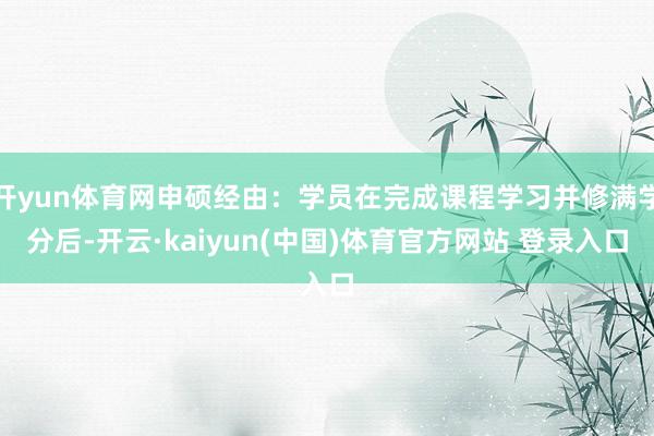 开yun体育网申硕经由：学员在完成课程学习并修满学分后-开云·kaiyun(中国)体育官方网站 登录入口