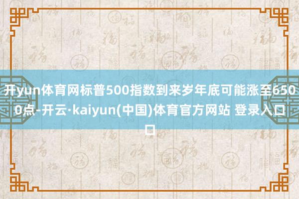 开yun体育网标普500指数到来岁年底可能涨至6500点-开云·kaiyun(中国)体育官方网站 登录入口