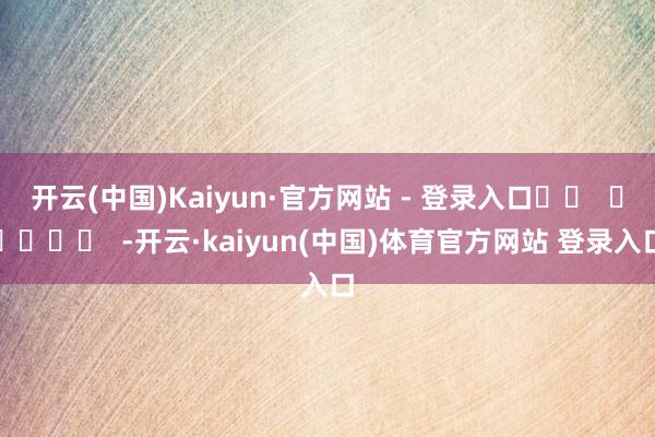 开云(中国)Kaiyun·官方网站 - 登录入口		  					  -开云·kaiyun(中国)体育官方网站 登录入口