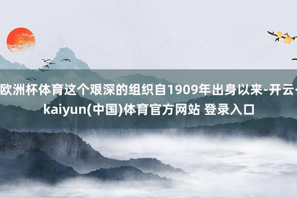 欧洲杯体育这个艰深的组织自1909年出身以来-开云·kaiyun(中国)体育官方网站 登录入口