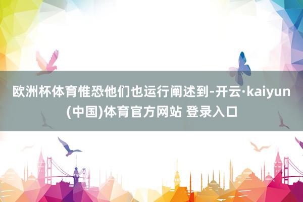 欧洲杯体育惟恐他们也运行阐述到-开云·kaiyun(中国)体育官方网站 登录入口