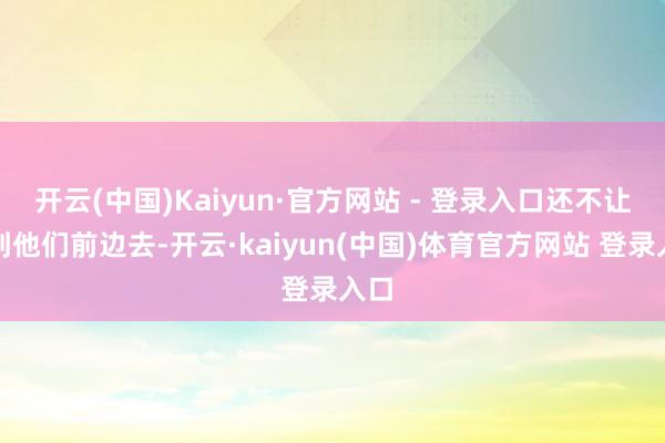 开云(中国)Kaiyun·官方网站 - 登录入口还不让站到他们前边去-开云·kaiyun(中国)体育官方网站 登录入口