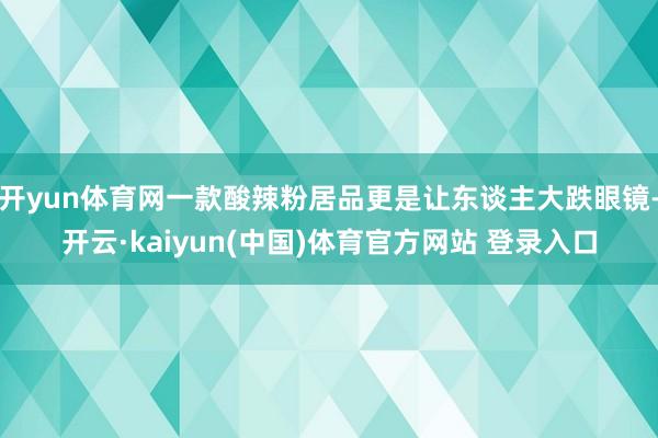 开yun体育网一款酸辣粉居品更是让东谈主大跌眼镜-开云·kaiyun(中国)体育官方网站 登录入口