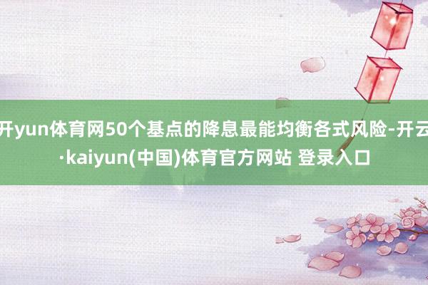 开yun体育网50个基点的降息最能均衡各式风险-开云·kaiyun(中国)体育官方网站 登录入口