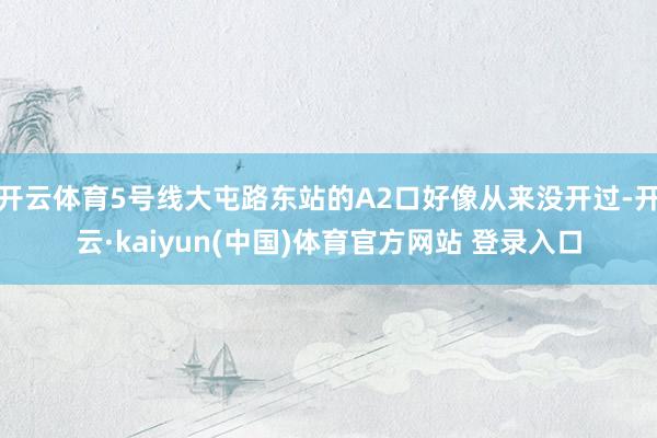 开云体育5号线大屯路东站的A2口好像从来没开过-开云·kaiyun(中国)体育官方网站 登录入口