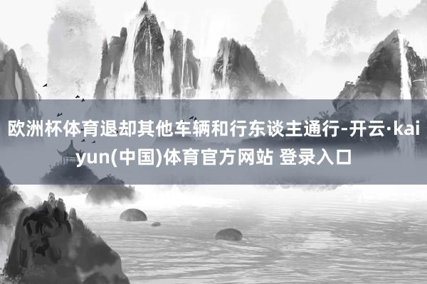 欧洲杯体育退却其他车辆和行东谈主通行-开云·kaiyun(中国)体育官方网站 登录入口
