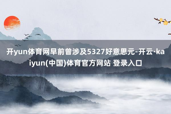 开yun体育网早前曾涉及5327好意思元-开云·kaiyun(中国)体育官方网站 登录入口