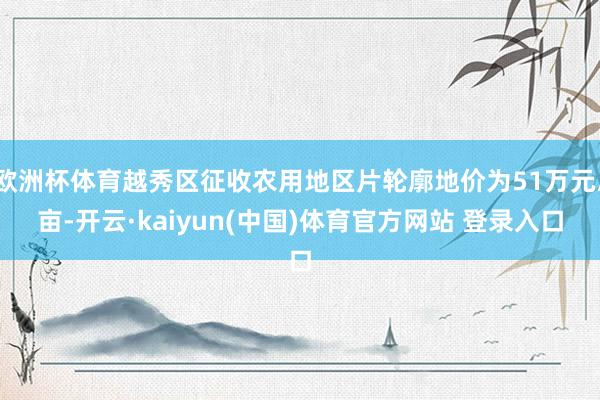 欧洲杯体育越秀区征收农用地区片轮廓地价为51万元/亩-开云·kaiyun(中国)体育官方网站 登录入口