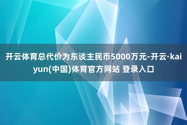 开云体育总代价为东谈主民币5000万元-开云·kaiyun(中国)体育官方网站 登录入口