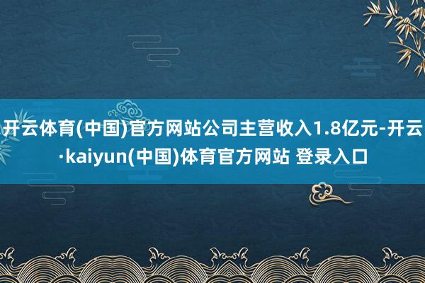 开云体育(中国)官方网站公司主营收入1.8亿元-开云·kaiyun(中国)体育官方网站 登录入口