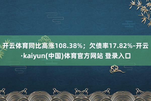 开云体育同比高涨108.38%；欠债率17.82%-开云·kaiyun(中国)体育官方网站 登录入口