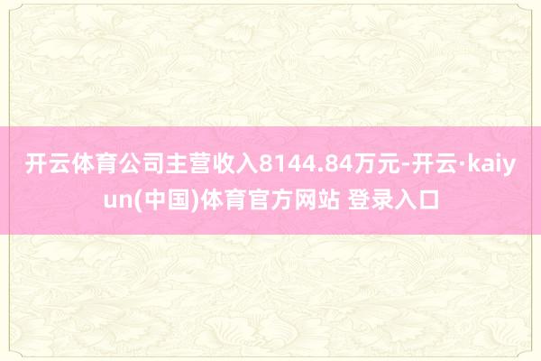开云体育公司主营收入8144.84万元-开云·kaiyun(中国)体育官方网站 登录入口