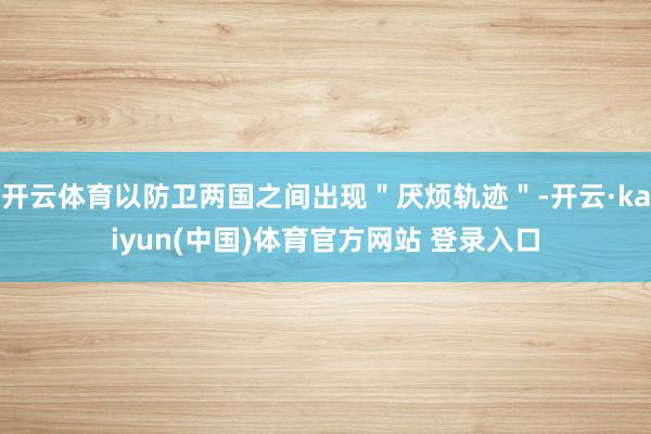 开云体育以防卫两国之间出现＂厌烦轨迹＂-开云·kaiyun(中国)体育官方网站 登录入口