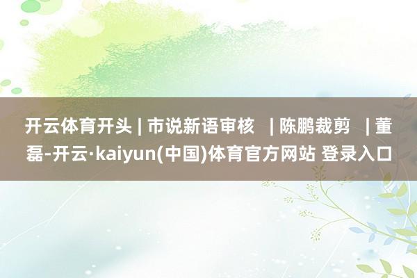 开云体育开头 | 市说新语审核   | 陈鹏裁剪   | 董磊-开云·kaiyun(中国)体育官方网站 登录入口
