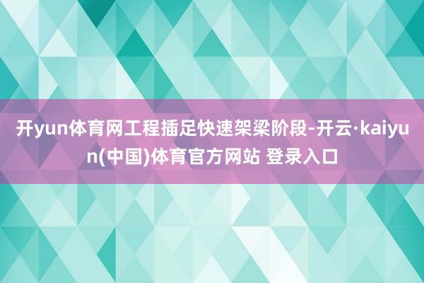 开yun体育网工程插足快速架梁阶段-开云·kaiyun(中国)体育官方网站 登录入口
