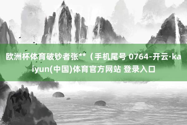 欧洲杯体育破钞者张**（手机尾号 0764-开云·kaiyun(中国)体育官方网站 登录入口