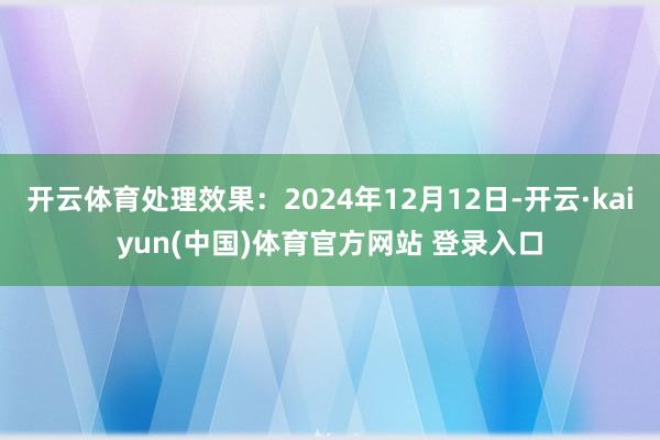 开云体育处理效果：2024年12月12日-开云·kaiyun(中国)体育官方网站 登录入口