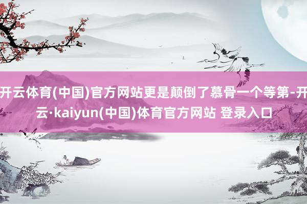 开云体育(中国)官方网站更是颠倒了慕骨一个等第-开云·kaiyun(中国)体育官方网站 登录入口