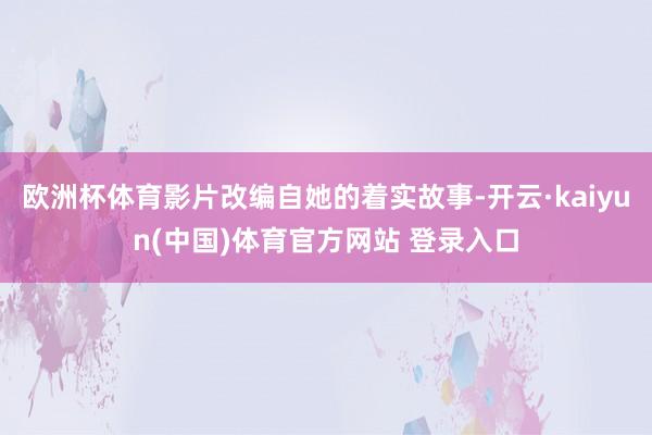 欧洲杯体育影片改编自她的着实故事-开云·kaiyun(中国)体育官方网站 登录入口