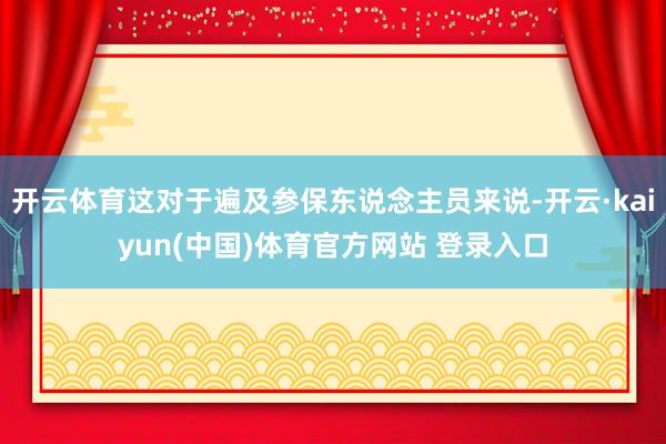 开云体育这对于遍及参保东说念主员来说-开云·kaiyun(中国)体育官方网站 登录入口