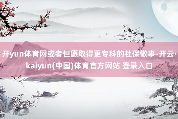 开yun体育网或者但愿取得更专科的社保做事-开云·kaiyun(中国)体育官方网站 登录入口