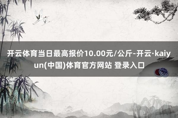 开云体育当日最高报价10.00元/公斤-开云·kaiyun(中国)体育官方网站 登录入口