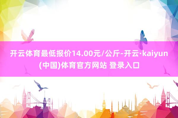 开云体育最低报价14.00元/公斤-开云·kaiyun(中国)体育官方网站 登录入口