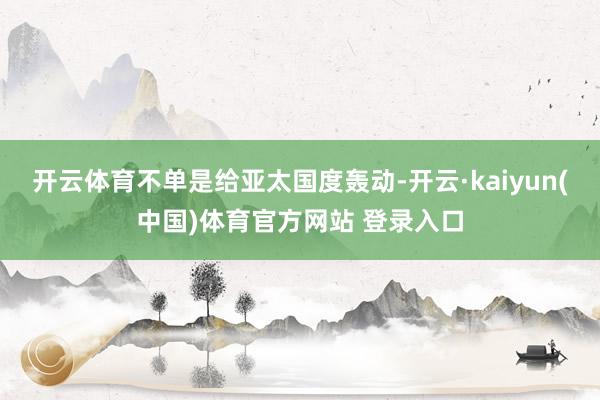 开云体育不单是给亚太国度轰动-开云·kaiyun(中国)体育官方网站 登录入口