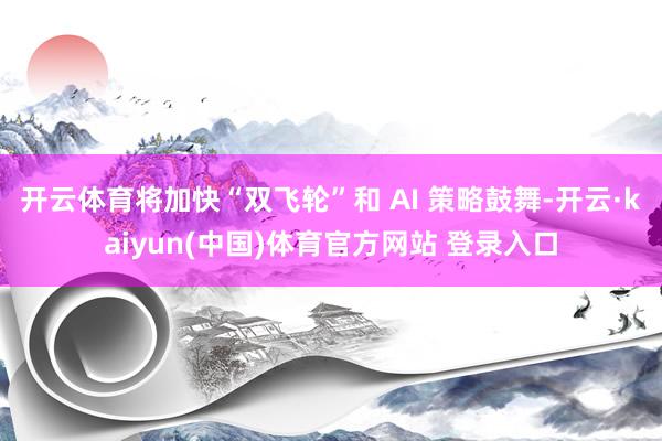 开云体育将加快“双飞轮”和 AI 策略鼓舞-开云·kaiyun(中国)体育官方网站 登录入口