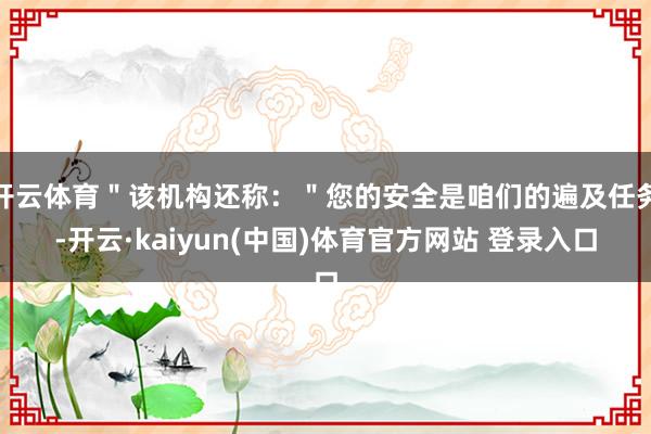 开云体育＂该机构还称：＂您的安全是咱们的遍及任务-开云·kaiyun(中国)体育官方网站 登录入口
