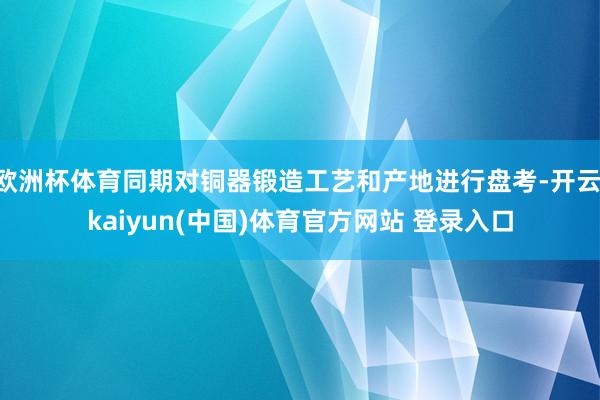 欧洲杯体育同期对铜器锻造工艺和产地进行盘考-开云·kaiyun(中国)体育官方网站 登录入口