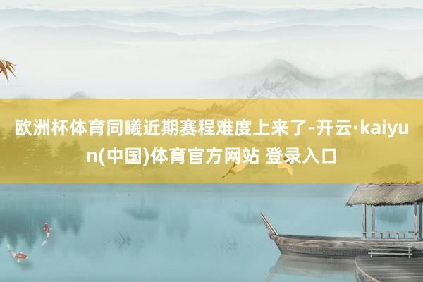 欧洲杯体育同曦近期赛程难度上来了-开云·kaiyun(中国)体育官方网站 登录入口