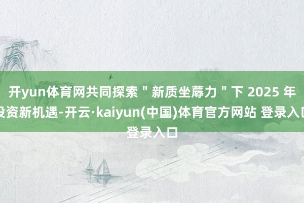 开yun体育网共同探索＂新质坐蓐力＂下 2025 年投资新机遇-开云·kaiyun(中国)体育官方网站 登录入口