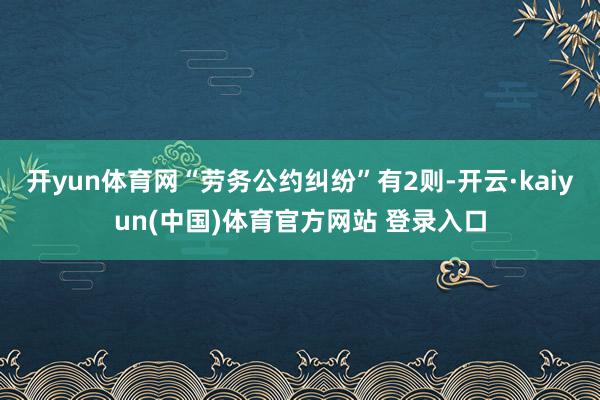 开yun体育网“劳务公约纠纷”有2则-开云·kaiyun(中国)体育官方网站 登录入口