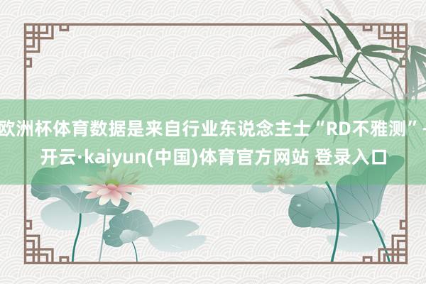 欧洲杯体育数据是来自行业东说念主士“RD不雅测”-开云·kaiyun(中国)体育官方网站 登录入口