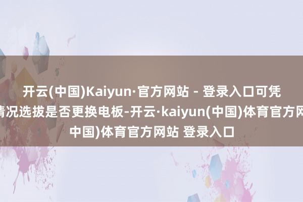 开云(中国)Kaiyun·官方网站 - 登录入口可凭据骨子使用情况选拔是否更换电板-开云·kaiyun(中国)体育官方网站 登录入口