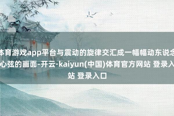 体育游戏app平台与震动的旋律交汇成一幅幅动东说念主心弦的画面-开云·kaiyun(中国)体育官方网站 登录入口