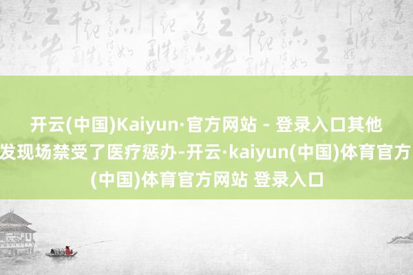 开云(中国)Kaiyun·官方网站 - 登录入口其他轻伤者已在事发现场禁受了医疗惩办-开云·kaiyun(中国)体育官方网站 登录入口