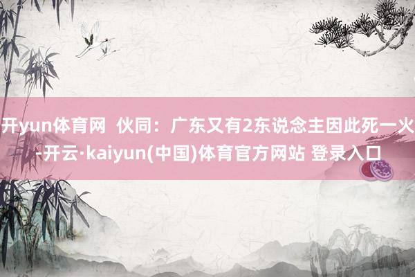 开yun体育网  伙同：广东又有2东说念主因此死一火-开云·kaiyun(中国)体育官方网站 登录入口