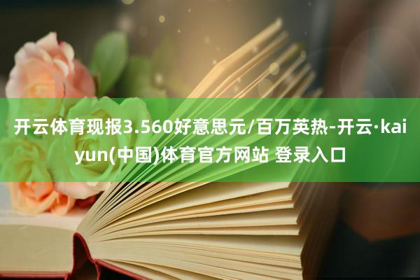 开云体育现报3.560好意思元/百万英热-开云·kaiyun(中国)体育官方网站 登录入口