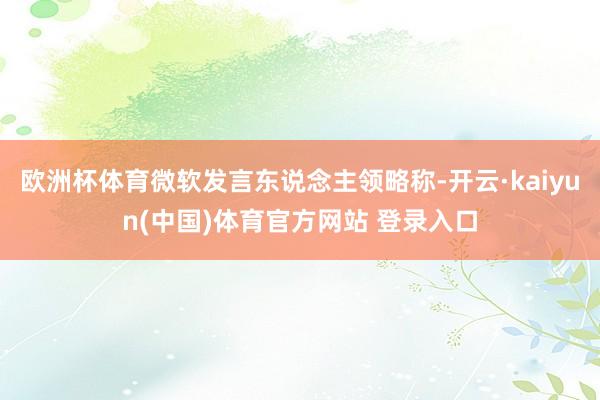 欧洲杯体育微软发言东说念主领略称-开云·kaiyun(中国)体育官方网站 登录入口