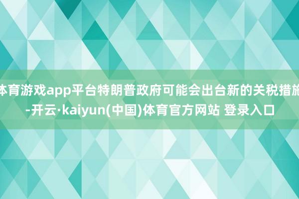 体育游戏app平台特朗普政府可能会出台新的关税措施-开云·kaiyun(中国)体育官方网站 登录入口