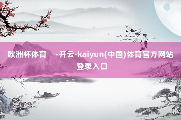 欧洲杯体育    -开云·kaiyun(中国)体育官方网站 登录入口