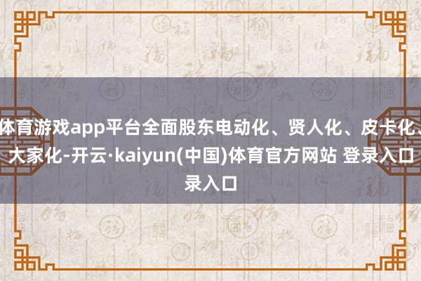 体育游戏app平台全面股东电动化、贤人化、皮卡化、大家化-开云·kaiyun(中国)体育官方网站 登录入口