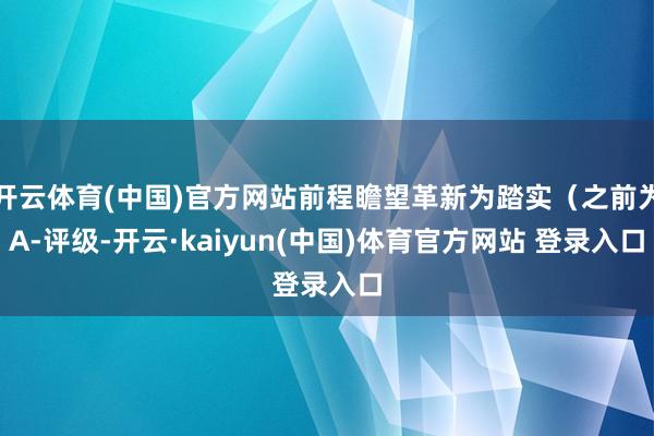 开云体育(中国)官方网站前程瞻望革新为踏实（之前为A-评级-开云·kaiyun(中国)体育官方网站 登录入口