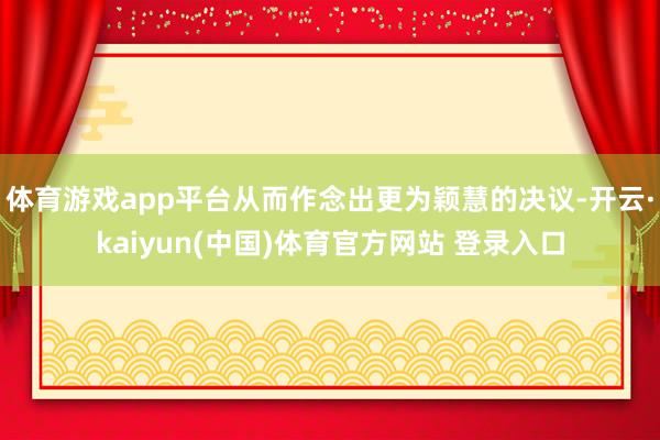 体育游戏app平台从而作念出更为颖慧的决议-开云·kaiyun(中国)体育官方网站 登录入口