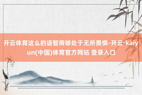 开云体育这么的话智商够处于无所畏惧-开云·kaiyun(中国)体育官方网站 登录入口