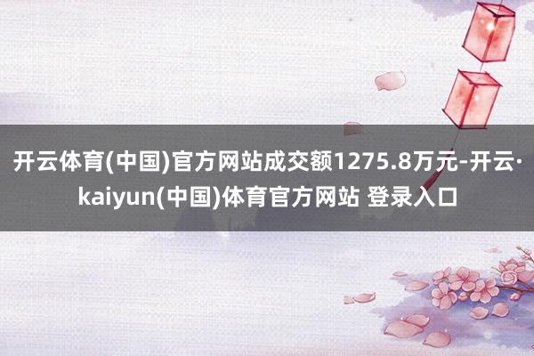 开云体育(中国)官方网站成交额1275.8万元-开云·kaiyun(中国)体育官方网站 登录入口