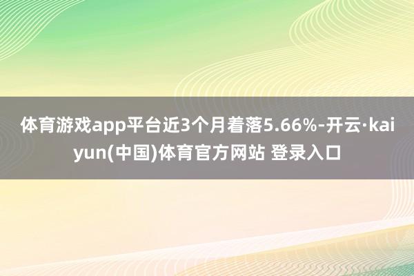 体育游戏app平台近3个月着落5.66%-开云·kaiyun(中国)体育官方网站 登录入口
