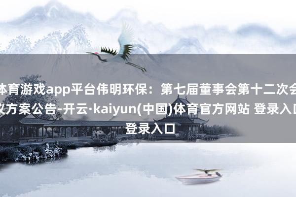 体育游戏app平台伟明环保：第七届董事会第十二次会议方案公告-开云·kaiyun(中国)体育官方网站 登录入口